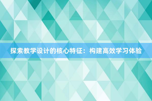 探索教学设计的核心特征：构建高效学习体验